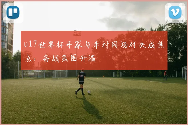 u17世界杯手冢与幸村同场对决成焦点，备战氛围升温