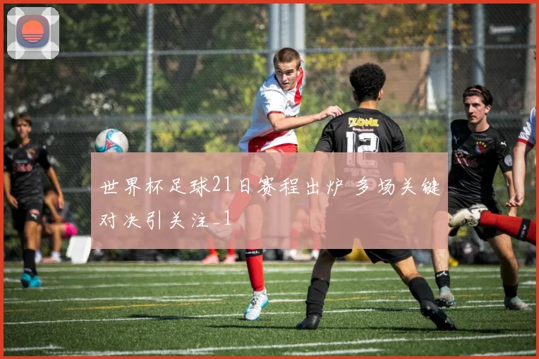 世界杯足球21日赛程出炉 多场关键对决引关注_1