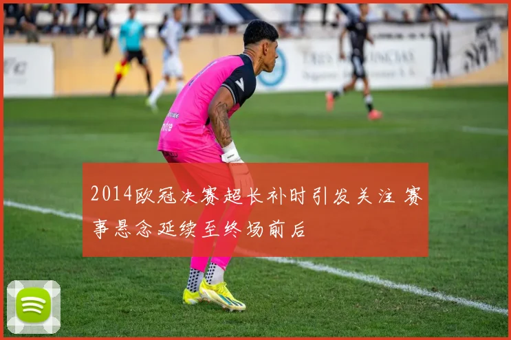 2014欧冠决赛超长补时引发关注 赛事悬念延续至终场前后
