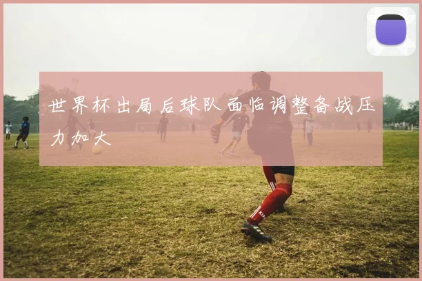 世界杯出局后球队面临调整备战压力加大