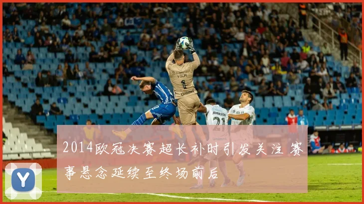 2014欧冠决赛超长补时引发关注 赛事悬念延续至终场前后