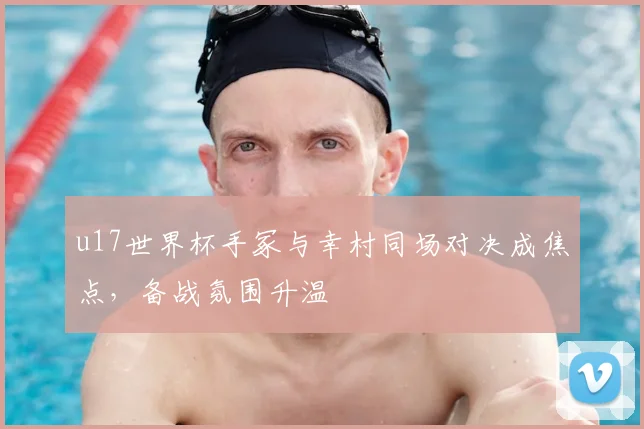 u17世界杯手冢与幸村同场对决成焦点，备战氛围升温