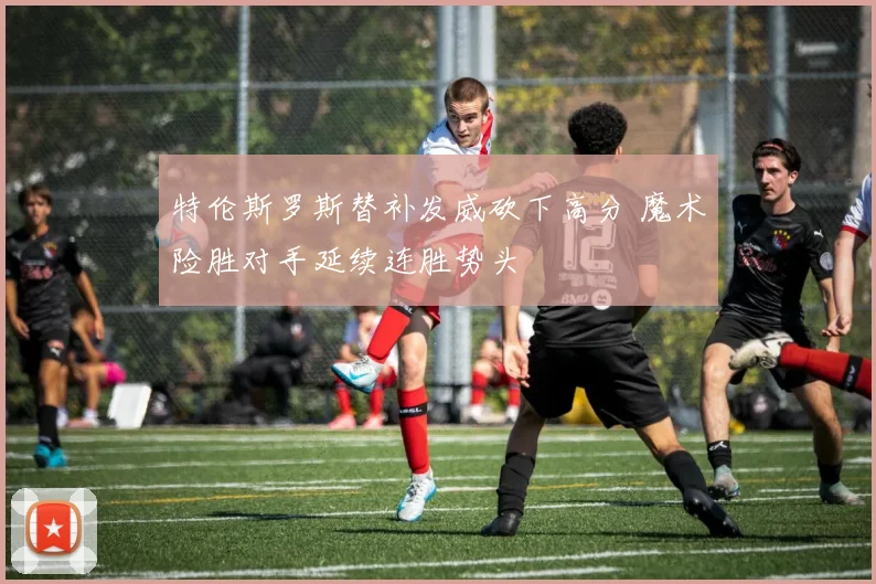 特伦斯罗斯替补发威砍下高分 魔术险胜对手延续连胜势头
