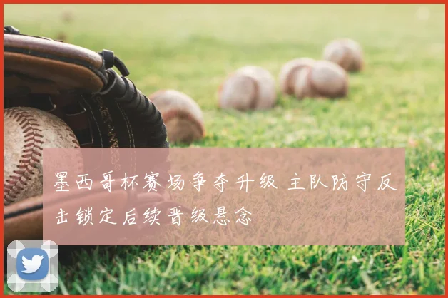 墨西哥杯赛场争夺升级 主队防守反击锁定后续晋级悬念