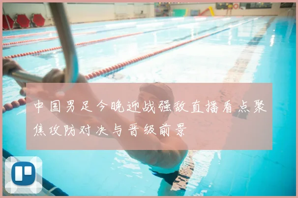 中国男足今晚迎战强敌直播看点聚焦攻防对决与晋级前景