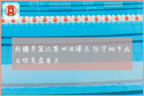 新疆男篮比赛回放曝光 防守细节成后续复盘看点