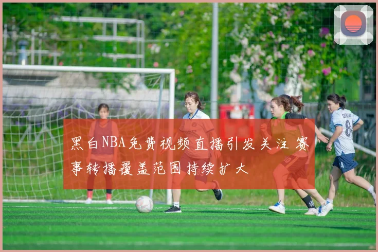 黑白NBA免费视频直播引发关注 赛事转播覆盖范围持续扩大