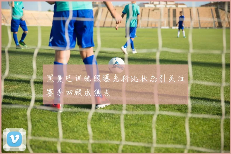 黑曼巴训练照曝光科比状态引关注赛季回顾成焦点