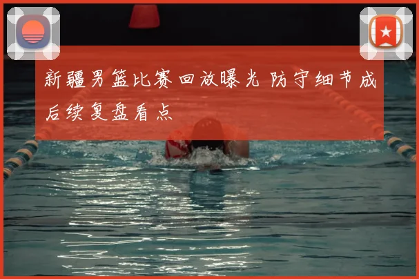 新疆男篮比赛回放曝光 防守细节成后续复盘看点