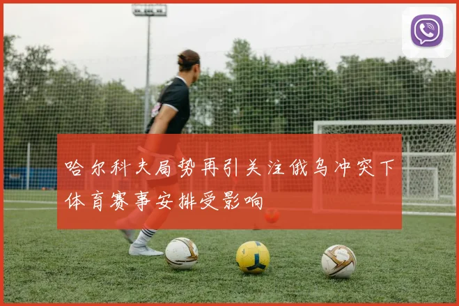 哈尔科夫局势再引关注俄乌冲突下体育赛事安排受影响
