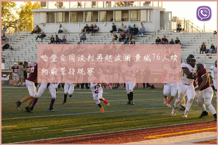 哈登合同谈判再起波澜 费城76人续约前景待观察