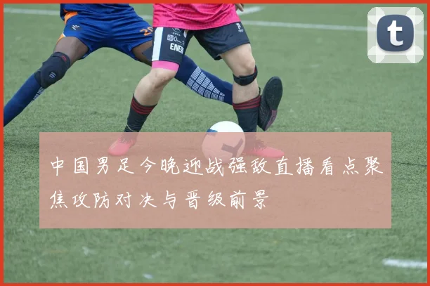 中国男足今晚迎战强敌直播看点聚焦攻防对决与晋级前景