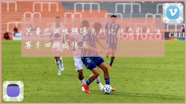 黑曼巴训练照曝光科比状态引关注赛季回顾成焦点